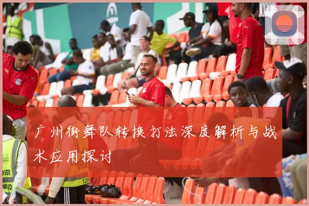 广州街舞队转换打法深度解析与战术应用探讨
