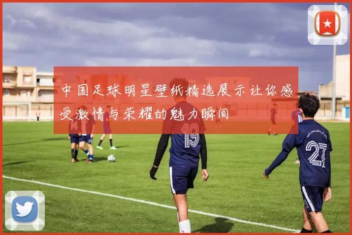 中国足球明星壁纸精选展示让你感受激情与荣耀的魅力瞬间