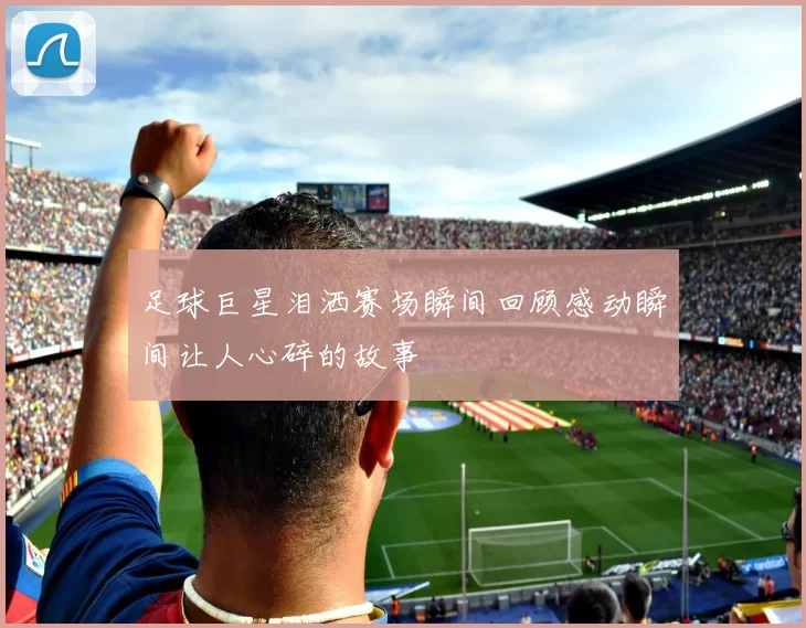足球巨星泪洒赛场瞬间回顾感动瞬间让人心碎的故事