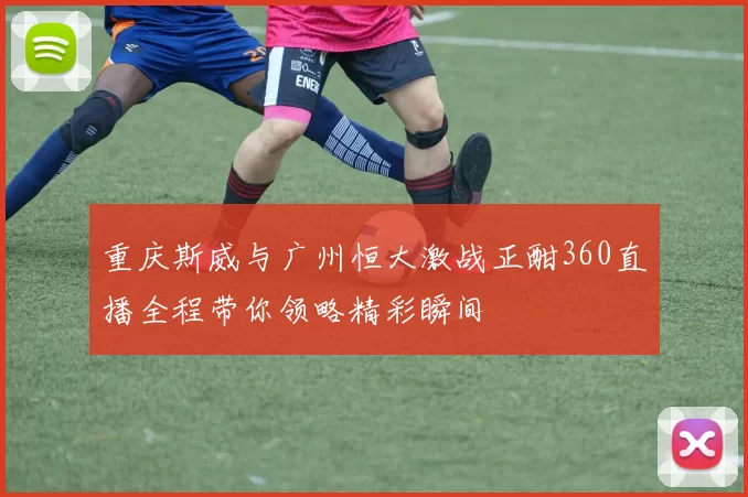 重庆斯威与广州恒大激战正酣360直播全程带你领略精彩瞬间